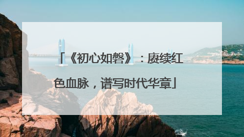 《初心如磐》：赓续红色血脉，谱写时代华章