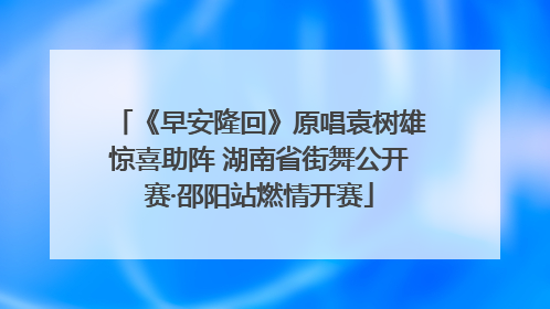 《早安隆回》原唱袁树雄惊喜助阵 湖南省街舞公开赛·邵阳站燃情开赛