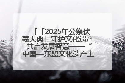 「2025年公祭伏羲大典」守护文化遗产 共启发展智慧——“中国—东盟文化遗产主题对话”侧记