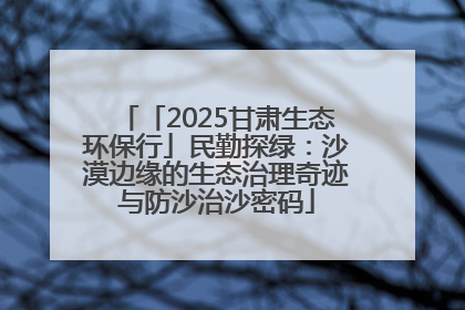 「2025甘肃生态环保行」民勤探绿：沙漠边缘的生态治理奇迹与防沙治沙密码