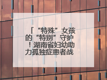 “特殊”女孩的“特别”守护！湖南省妇幼助力孤独症患者战胜乳腺脓肿