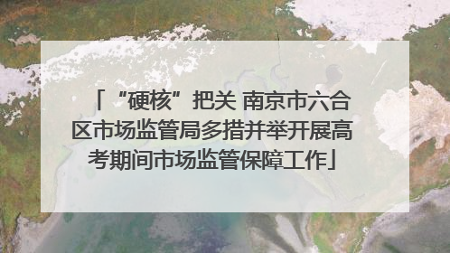 “硬核”把关 南京市六合区市场监管局多措并举开展高考期间市场监管保障工作
