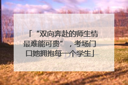 “双向奔赴的师生情最难能可贵”，考场门口她拥抱每一个学生