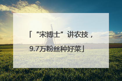 “宋博士”讲农技，9.7万粉丝种好菜