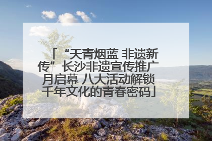 “天青烟蓝 非遗新传”长沙非遗宣传推广月启幕 八大活动解锁千年文化的青春密码