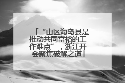 “山区海岛县是推动共同富裕的工作难点”，浙江开会聚焦破解之道