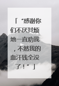 “感谢你们不厌其烦地一直劝我，不然我的血汗钱全没了！”