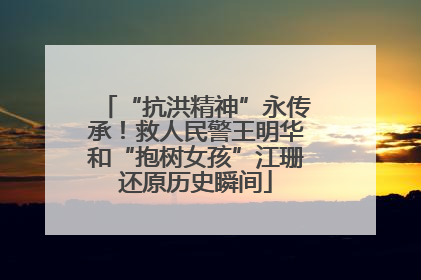 “抗洪精神”永传承！救人民警王明华和“抱树女孩”江珊还原历史瞬间