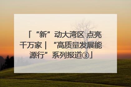 “新”动大湾区 点亮千万家｜“高质量发展能源行”系列报道③