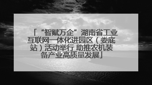 “智赋万企”湖南省工业互联网一体化进园区（娄底站）活动举行 助推农机装备产业高质量发展