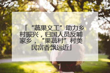 “蔬果义工”助力乡村振兴，归国人员反哺家乡，“果蔬村”村美民富香飘远近
