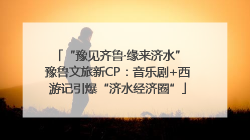 “豫见齐鲁·缘来济水” 豫鲁文旅新CP：音乐剧+西游记引爆“济水经济圈”