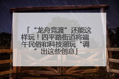 “龙舟竞渡”还能这样玩！四平路街道将端午民俗和科技潮玩“调”出这些创意