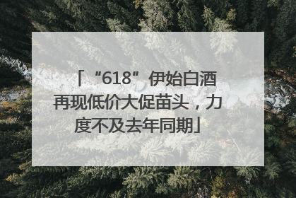 “618”伊始白酒再现低价大促苗头，力度不及去年同期