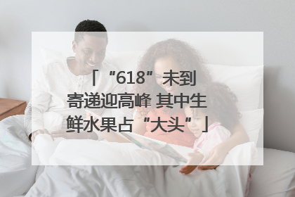 “618”未到 寄递迎高峰 其中生鲜水果占“大头”