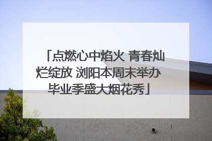 点燃心中焰火 青春灿烂绽放 浏阳本周末举办毕业季盛大烟花秀