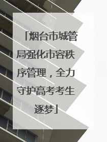 烟台市城管局强化市容秩序管理，全力守护高考考生逐梦