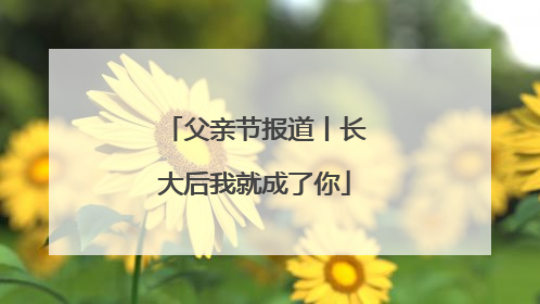 父亲节报道丨长大后我就成了你