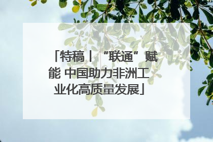 特稿丨“联通”赋能 中国助力非洲工业化高质量发展