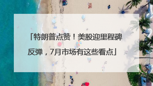 特朗普点赞！美股迎里程碑反弹，7月市场有这些看点