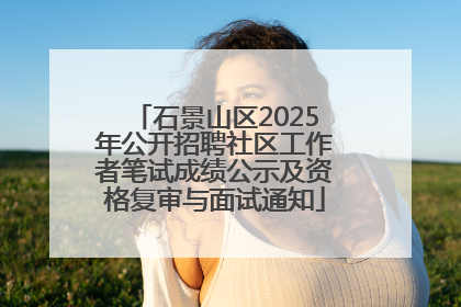 石景山区2025年公开招聘社区工作者笔试成绩公示及资格复审与面试通知