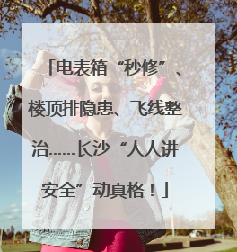 电表箱“秒修”、楼顶排隐患、飞线整治……长沙“人人讲安全”动真格！