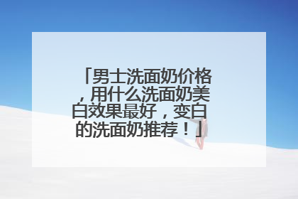 男士洗面奶价格，用什么洗面奶美白效果最好，变白的洗面奶推荐！