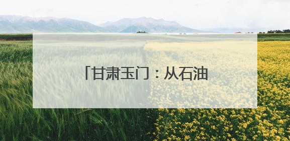 甘肃玉门：从石油摇篮到风电新生