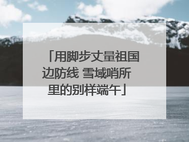 用脚步丈量祖国边防线 雪域哨所里的别样端午
