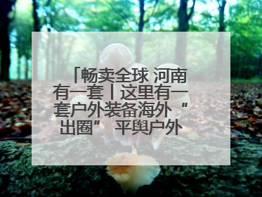 畅卖全球 河南有一套丨这里有一套户外装备海外“出圈” 平舆户外用品：让“休闲风”长红