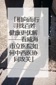 相向而行 寻找百姓健康更优解——看威海市立医院如何中西医协同攻关