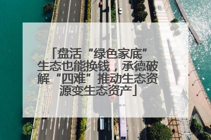 盘活“绿色家底” 生态也能换钱，承德破解“四难”推动生态资源变生态资产