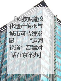 科技赋能文化遗产传承与城市可持续发展——“运河论道”高端对话在京举办