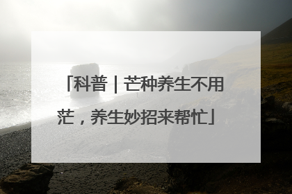 科普｜芒种养生不用茫，养生妙招来帮忙