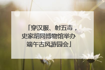 穿汉服、射五毒，史家胡同博物馆举办端午古风游园会