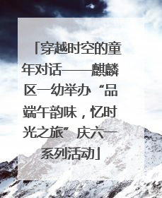 穿越时空的童年对话——麒麟区一幼举办“品端午韵味，忆时光之旅”庆六一系列活动