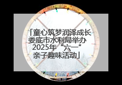 童心筑梦润泽成长 娄底市水利局举办2025年“六一”亲子趣味活动