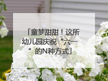 童梦甜甜！这所幼儿园庆祝“六一”的N种方式