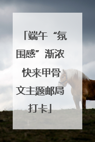 端午“氛围感”渐浓 快来甲骨文主题邮局打卡