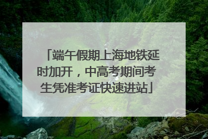 端午假期上海地铁延时加开，中高考期间考生凭准考证快速进站