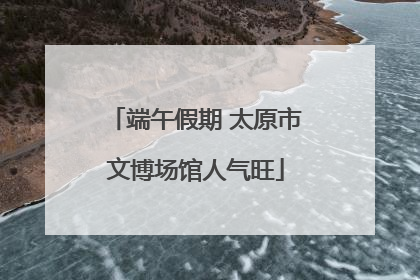 端午假期 太原市文博场馆人气旺