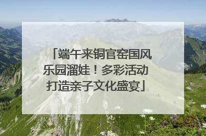 端午来铜官窑国风乐园溜娃！多彩活动打造亲子文化盛宴