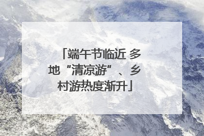 端午节临近 多地“清凉游”、乡村游热度渐升
