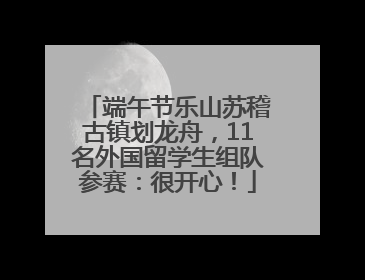 端午节乐山苏稽古镇划龙舟，11名外国留学生组队参赛：很开心！
