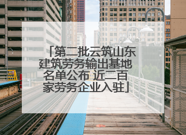 第二批云筑山东建筑劳务输出基地名单公布 近二百家劳务企业入驻