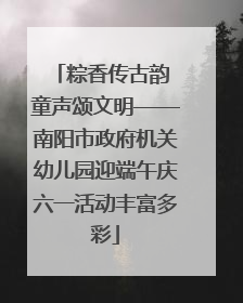 粽香传古韵 童声颂文明——南阳市政府机关幼儿园迎端午庆六一活动丰富多彩