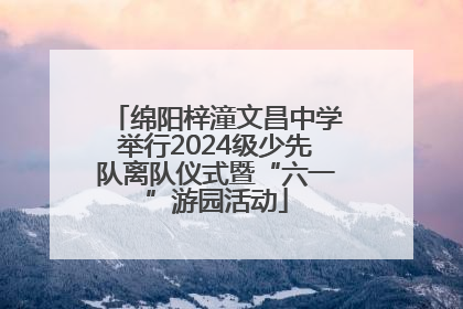 绵阳梓潼文昌中学举行2024级少先队离队仪式暨“六一”游园活动