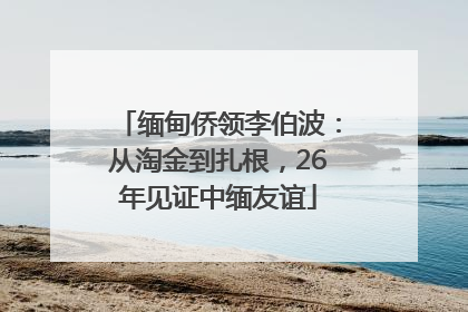 缅甸侨领李伯波：从淘金到扎根，26年见证中缅友谊
