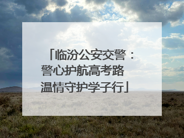 临汾公安交警：警心护航高考路 温情守护学子行