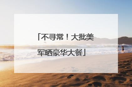 不寻常！大批美军晒豪华大餐